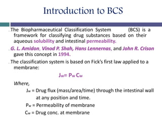 Introduction to BCS
…The Biopharmaceutical Classification System (BCS) is a
framework for classifying drug substances based on their
aqueous solubility and intestinal permeability.
…G. L. Amidon, Vinod P. Shah, Hans Lennernas, and John R. Crison
gave this concept in 1994.
…The classification system is based on Fick’s first law applied to a
membrane:
Jw= Pw Cw
Where,
Jw = Drug flux (mass/area/time) through the intestinal wall
at any position and time.
Pw = Permeability of membrane
Cw = Drug conc. at membrane
 