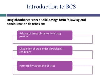 Introduction to BCS
Drug absorbance from a solid dosage form following oral
administration depends on:
Release of drug substance from drug
product
Dissolution of drug under physiological
conditions
Permeability across the GI tract
 