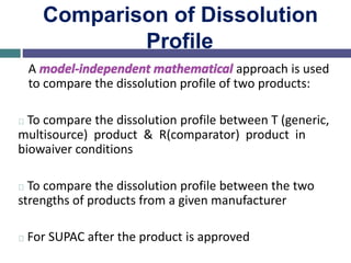 Comparison of Dissolution
Profile
A model-independent mathematical approach is used
to compare the dissolution profile of two products:
To compare the dissolution profile between T (generic,
multisource) product & R(comparator) product in
biowaiver conditions
To compare the dissolution profile between the two
strengths of products from a given manufacturer
For SUPAC after the product is approved
 