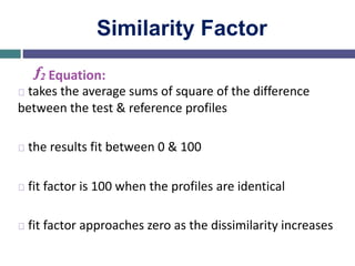 Similarity Factor
f2 Equation:
takes the average sums of square of the difference
between the test & reference profiles
the results fit between 0 & 100
fit factor is 100 when the profiles are identical
fit factor approaches zero as the dissimilarity increases
 