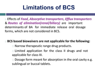 Limitations of BCS
Effects of Food, Absorptive transporters, Efflux transporters
& Routes of elimination(renal/biliary) are important
determinants of BA for immediate release oral dosage
forms, which are not considered in BCS.
BCS based biowaivers are not applicable for the following:
Narrow therapeutic range drug products.
Limited application for the class II drugs and not
applicable for class III.
Dosage form meant for absorption in the oral cavity e.g.
sublingual or buccal tablets.
 