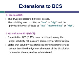 Extensions to BCS
1. Six class BCS:
The drugs are classified into six classes.
The solubility was classified as “low” or “high” and the
permeability was allotted as “low” “intermediate” or “high”.
2. Quantitative BCS (QBCS):
Quantitative BCS (QBCS) was developed using the
dose: solubility ratio as core parameter for classification.
States that solubility is a static equilibrium parameter and
cannot describe the dynamic character of the dissolution
process for the entire dose administered.
 