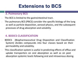 Extensions to BCS
3. Pulmonary BCS
The BCS is limited to the gastrointestinal tract.
The pulmonary BCS (PBCS) consider the specific biology of the lung
as well as particle deposition, aerosol physics, and the subsequent
processes of drug absorption and solubility
4. BDDCS CLASSIFICATION
BDDCS (Biopharmaceutical Drug Disposition and Classification
System) divides compounds into four classes based on their
permeability and solubility.
This classification system is useful in predicting effects of efflux and
uptake transporters on oral absorption as well as on post
absorption systemic levels following oral and intravenous dosing.
 