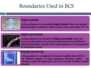 Boundaries Used in BCS
Highly soluble
A drug substance is considered highly soluble when the highest
dose strength is soluble in 250mL water over a pH range 1 to 7.5.
Highly permeable
A drug substance is considered highly permeable when the
extent of absorption in humans is determined to be 90%of an
administered dose, based on the mass balance or in comparison
to intravenous dose.
Rapidly dissolving
A drug product is considered to dissolve rapidly when 85% of
the labeled amount of drug substance dissolves within 30
minutes, using USP apparatus I or II in a volume of 900mL buffer
solution.
 