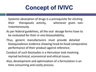 Concept of IVIVC
… Systemic absorption of drugs is a prerequisite for eliciting
their therapeutic activity, whenever given non-
instantaneously.
…As per federal guidelines, all the oral dosage forms have to
be evaluated for their in vivo bioavailability.
…Thus, generic manufacturers must provide detailed
bioequivalence evidence showing head-to-head comparative
performance of their product against reference.
…Conduct of such biostudies is a Herculean task involving
myriad technical, economical and ethical issues.
…Also, development and optimization of a formulation is an
time consuming and costly process.
 