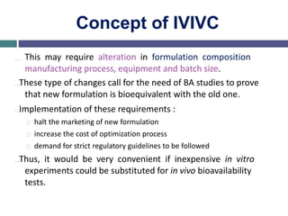 Concept of IVIVC
… This may require alteration in formulation composition
manufacturing process, equipment and batch size.
…These type of changes call for the need of BA studies to prove
that new formulation is bioequivalent with the old one.
…Implementation of these requirements :
halt the marketing of new formulation
increase the cost of optimization process
demand for strict regulatory guidelines to be followed
…Thus, it would be very convenient if inexpensive in vitro
experiments could be substituted for in vivo bioavailability
tests.
 