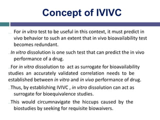 Concept of IVIVC
… For in vitro test to be useful in this context, it must predict in
vivo behavior to such an extent that in vivo bioavailability test
becomes redundant.
…In vitro dissolution is one such test that can predict the in vivo
performance of a drug.
…For in vitro dissolution to act as surrogate for bioavailability
studies an accurately validated correlation needs to be
established between in vitro and in vivo performance of drug.
…Thus, by establishing IVIVC , in vitro dissolution can act as
surrogate for bioequivalence studies.
…This would circumnavigate the hiccups caused by the
biostudies by seeking for requisite biowaivers.
 