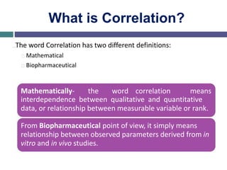 What is Correlation?
…The word Correlation has two different definitions:
Mathematical
Biopharmaceutical
Mathematically- the word correlation means
interdependence between qualitative and quantitative
data, or relationship between measurable variable or rank.
From Biopharmaceutical point of view, it simply means
relationship between observed parameters derived from in
vitro and in vivo studies.
 