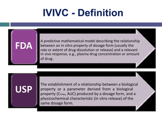 IVIVC - Definition
FDA
USP
A predictive mathematical model describing the relationship
between an in vitro property of dosage form (usually the
rate or extent of drug dissolution or release) and a relevant
in vivo response, e.g., plasma drug concentration or amount
of drug .
The establishment of a relationship between a biological
property or a parameter derived from a biological
property (Cmax, AUC) produced by a dosage form, and a
physicochemical characteristic (in vitro release) of the
same dosage form.
 