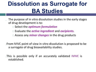 Dissolution as Surrogate for
BA Studies
… The purpose of in vitro dissolution studies in the early stages
of drug development is to:
Select the optimum formulation
Evaluate the active ingredient and excipients.
Assess any minor changes in the drug products
…From IVIVC point of view in vitro dissolution is proposed to be
a surrogate of drug bioavailability studies.
…This is possible only if an accurately validated IVIVC is
established.
 