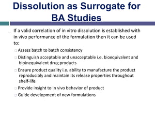 Dissolution as Surrogate for
BA Studies
… If a valid correlation of in vitro dissolution is established with
in vivo performance of the formulation then it can be used
to:
Assess batch to batch consistency
Distinguish acceptable and unacceptable i.e. bioequivalent and
bioinequivalent drug products
Ensure product quality i.e. ability to manufacture the product
reproducibly and maintain its release properties throughout
shelf-life
Provide insight to in vivo behavior of product
Guide development of new formulations
 