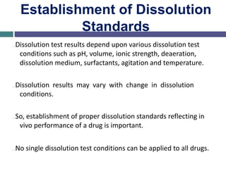 Establishment of Dissolution
Standards
…Dissolution test results depend upon various dissolution test
conditions such as pH, volume, ionic strength, deaeration,
dissolution medium, surfactants, agitation and temperature.
…Dissolution results may vary with change in dissolution
conditions.
…So, establishment of proper dissolution standards reflecting in
vivo performance of a drug is important.
…No single dissolution test conditions can be applied to all drugs.
 