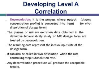 Developing Level A
Correlation
… Deconvolution: it is the process where output
concentration profile) is converted into input
dissolution of dosage form)
(plasma
(in vivo
…The plasma or urinary excretion data obtained in the
definitive bioavailability study of MR dosage form are
treated by deconvolution.
…The resulting data represent the in vivo input rate of the
dosage form.
…It can also be called in vivo dissolution when the rate
controlling step is dissolution rate.
…Any deconvolution procedure will produce the acceptable
results.
 