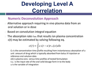 Developing Level A
Correlation
Numeric Deconvolution Approach
Alternative approach requiring in vivo plasma data from an
oral solution or iv dose
Based on convolution integral equation
The absorption rate rabs that results isn plasma concentration
c(t) may be estimated by solving following eq.
Cδ is the concentration time profile resulting from instantaneous absorption of a
unit amount of drug which is typically absorbed from bolus IV injection or
reference oral solution data
c(t) is plasma conc. versus time profiles of tested formulation
rabs is the input rate of the oral solid dosage form in to the body
u is the variable of integration
 