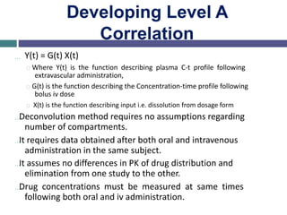 Developing Level A
Correlation
… Y(t) = G(t) X(t)
Where Y(t) is the function describing plasma C-t profile following
extravascular administration,
G(t) is the function describing the Concentration-time profile following
bolus iv dose
X(t) is the function describing input i.e. dissolution from dosage form
…Deconvolution method requires no assumptions regarding
number of compartments.
…It requires data obtained after both oral and intravenous
administration in the same subject.
…It assumes no differences in PK of drug distribution and
elimination from one study to the other.
…Drug concentrations must be measured at same times
following both oral and iv administration.
 