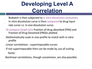Developing Level A
Correlation
…
…
Biobatch is then subjected to in vitro dissolution evaluation.
In vitro dissolution curve is then compared to drug input
rate curve i.e. in vivo dissolution curve.
…To compare Graph b/w Fraction of drug absorbed (FRA) and
Fraction of Drug Dissolved (FRD)is plotted.
…Mathematically scale in vivo profile to match with in vitro
profile
…Linear correlations - superimposable curves
…If not superimposable then can be made by use of scaling
factor.
…Nonlinear correlations, though uncommon, are also possible.
 