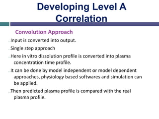 Developing Level A
Correlation
Convolution Approach
…Input is converted into output.
…Single step approach
…Here in vitro dissolution profile is converted into plasma
concentration time profile.
…It can be done by model independent or model dependent
approaches, physiology based softwares and simulation can
be applied.
…Then predicted plasma profile is compared with the real
plasma profile.
 