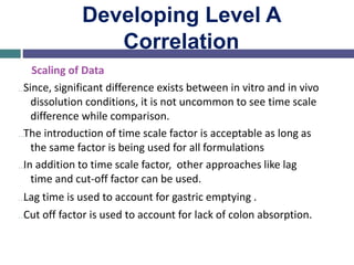 Developing Level A
Correlation
Scaling of Data
…Since, significant difference exists between in vitro and in vivo
dissolution conditions, it is not uncommon to see time scale
difference while comparison.
…The introduction of time scale factor is acceptable as long as
the same factor is being used for all formulations
…In addition to time scale factor, other approaches like lag
time and cut-off factor can be used.
…Lag time is used to account for gastric emptying .
…Cut off factor is used to account for lack of colon absorption.
 
