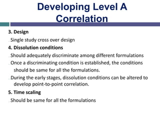 Developing Level A
Correlation
3. Design
…Single study cross over design
4. Dissolution conditions
…Should adequately discriminate among different formulations
…Once a discriminating condition is established, the conditions
should be same for all the formulations.
…During the early stages, dissolution conditions can be altered to
develop point-to-point correlation.
5. Time scaling
…Should be same for all the formulations
 