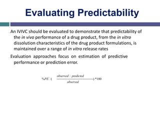 Evaluating Predictability
…An IVIVC should be evaluated to demonstrate that predictability of
the in vivo performance of a drug product, from the in vitro
dissolution characteristics of the drug product formulations, is
maintained over a range of in vitro release rates
…Evaluation approaches focus on estimation of predictive
performance or prediction error.
%PE (
observed predicted
observed
) *100
 