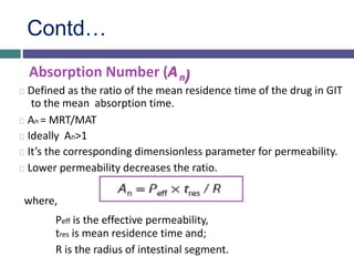 Contd…
Absorption Number (An)
Defined as the ratio of the mean residence time of the drug in GIT
to the mean absorption time.
An = MRT/MAT
Ideally An>1
It’s the corresponding dimensionless parameter for permeability.
Lower permeability decreases the ratio.
where,
Peff is the effective permeability,
tres is mean residence time and;
R is the radius of intestinal segment.
 