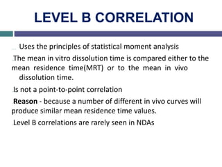 LEVEL B CORRELATION
… Uses the principles of statistical moment analysis
…The mean in vitro dissolution time is compared either to the
mean residence time(MRT) or to the mean in vivo
dissolution time.
…Is not a point-to-point correlation
…Reason - because a number of different in vivo curves will
produce similar mean residence time values.
…Level B correlations are rarely seen in NDAs
 