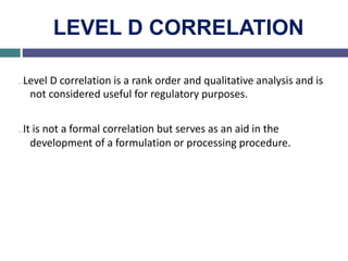 LEVEL D CORRELATION
…Level D correlation is a rank order and qualitative analysis and is
not considered useful for regulatory purposes.
…It is not a formal correlation but serves as an aid in the
development of a formulation or processing procedure.
 