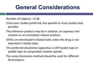 General Considerations
…Number of subjects = 6-36
…Cross over studies preferred, but parallel or cross studies also
possible
…The reference product may be iv solution, an aqueous oral
solution or an immediate release product.
…IVIVCs are developed in fasted state unless the drug is not
tolerated in fasted state.
…The preferred dissolution apparatus is USP basket type or
paddle type at compendial rotation speeds.
…The same dissolution method should be used for different
formulations.
 
