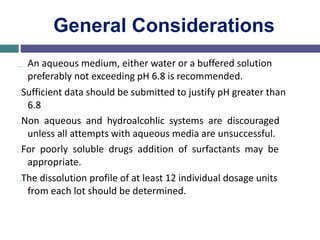 General Considerations
… An aqueous medium, either water or a buffered solution
preferably not exceeding pH 6.8 is recommended.
…Sufficient data should be submitted to justify pH greater than
6.8
…Non aqueous and hydroalcohlic systems are discouraged
unless all attempts with aqueous media are unsuccessful.
…For poorly soluble drugs addition of surfactants may be
appropriate.
…The dissolution profile of at least 12 individual dosage units
from each lot should be determined.
 