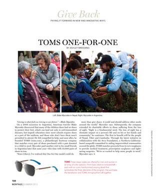104
montage | SUMMER 2012
TOMS one-for-oneBy Ashley Breeding
“Giving is what fuels us. Giving is our future.” —Blake Mycoskie
On a 2006 excursion to Argentina, American traveler Blake
Mycoskie discovered that many of the children there had no shoes
to protect their feet, which can lead not only to soil-transmitted
diseases, but impede education since most schools require shoes
as a part of the uniform, and those who don’t have them aren’t
permitted to attend. He felt compelled to help, and soon after, he
founded TOMS (toms.com), a philanthropic footwear company
that matches every pair of shoes purchased with a pair donated
to a child in need. Mycoskie paid another visit to his small friends
in Argentina later that same year—this time with 10,000 pairs of
shoes in tow.
“Since [then], I’ve realized this One for One model could do
more than give shoes; it could and should address other needs
around the world,” Mycoskie says. Subsequently, the company
extended its charitable efforts to those suffering from the loss
of sight. “Sight is a fundamental need. The loss of sight has a
dramatic impact on a person’s life and on his or her family and
community,” he continues. The first to benefit will be the people
of Nepal, Tibet and Cambodia. Through the latest initiative in
collaboration with the Seva Foundation, a Northern California-
based nonprofit committed to aiding impoverished communities
around the globe, TOMS matches proceeds from its new sunglasses
to provide medical treatment, prescription eyeglasses and sight-
saving surgeries. “We’re so excited to help more people in need,”
Mycoskie says. M
Left: Blake Mycoskie in Nepal; Right: Mycoskie in Argentina.
PHOTOS:LEFT,CourtesyofTOMS;RIGHT,KwakuAlstonPhotography
TOMS Three classic styles are offered for men and women in
an array of color options—from basic black to tortoiseshell—
each with an iconic hand-printed striping detail that
symbolizes the three elements of the program: the purchaser,
the benefactor and TOMS, bringing them all together.
Give BackPaying it forward in new and innovative ways
 