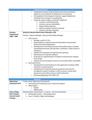 Employment History
o Established corporate-wide standards and training resulting in
significant cost savings for the department and company
o Participated in the re-design of customer support department
resulting in $1m savings in consulting fees.
o Customer system analyses resulting in significant:
 Increase in staff productivity
 Increase revenue collectability
 Reduce billing rejections
 Reduce excessive overtime overhead
 Improve cash flow timeliness
Previous
Employment
1989 – 1994
WestCare Mental Health Center (Massillon, OH)
Position: Systems Manager / Accounts Receivable Manager
 Job functions:
o Manage a staff of 2 FTEs
o Responsible for corporate Accounts Receivable and associated
financial functional department
o Development of centralized Accounts Receivable system, including
standardized processes and operation, resulting in a 50% increase in
collections
o Establish A/R standards and (all) financial reporting
o Maintenance of corporate software
o Proposals for implementation of software enhancements released
from vendor
o Analyze and correct patient accounts to accurately reflect receivables
 Accomplishments
o Development of overhead/service rate application resulting in 80%
reduction in processing time
o Development of corporate-wide procurement and contracts
management system resulting in a 50% increase in timely order
placements and a 25% increase in staff productivity.
o Decreased aging days from 180 to 45
Education
High School
Graduated 1978
Timken Senior High School (Vocational)
 Accounting and Computing 2-year Vocational Program
 Other Majors:
o English
o Mathematics
Some College Attended Akron University for 1 ½ years – not my learning style
Self-Training /
Internet-based
Training
 Writing SQL queries – intermediate level
 Scrum / Kanban / Agile methodologies
 