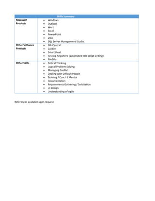 Skills Summary
Microsoft
Products
 Windows
 Outlook
 Word
 Excel
 PowerPoint
 Visio
 SQL Server Management Studio
Other Software
Products
 Silk Central
 Caliber
 SmartSheet
 Testing Anywhere (automated test script writing)
 FileZilla
Other Skills  Critical Thinking
 Logical Problem Solving
 Managing Conflict
 Dealing with Difficult People
 Training / Coach / Mentor
 Documentation
 Requirements Gathering / Solicitation
 UI Design
 Understanding of Agile
References available upon request.
 