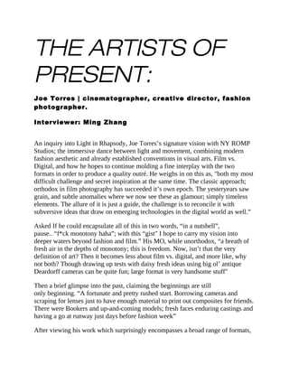 THE ARTISTS OF
PRESENT:
Joe Torres | cinematographer, creative director, fashion
photographer.
Interviewer: Ming Zhang
An inquiry into Light in Rhapsody, Joe Torres’s signature vision with NY ROMP
Studios; the immersive dance between light and movement, combining modern
fashion aesthetic and already established conventions in visual arts. Film vs.
Digital, and how he hopes to continue molding a fine interplay with the two
formats in order to produce a quality outré. He weighs in on this as, "both my most
difficult challenge and secret inspiration at the same time. The classic approach;
orthodox in film photography has succeeded it’s own epoch. The yesteryears saw
grain, and subtle anomalies where we now see these as glamour; simply timeless
elements. The allure of it is just a guide, the challenge is to reconcile it with
subversive ideas that draw on emerging technologies in the digital world as well.”
Asked If he could encapsulate all of this in two words, “in a nutshell”,
pause.. “f*ck monotony haha”; with this “gist" I hope to carry my vision into
deeper waters beyond fashion and film.” His MO, while unorthodox, “a breath of
fresh air in the depths of monotony; this is freedom. Now, isn’t that the very
definition of art? Then it becomes less about film vs. digital, and more like, why
not both? Though drawing up tests with daisy fresh ideas using big ol’ antique
Deardorff cameras can be quite fun; large format is very handsome stuff"
Then a brief glimpse into the past, claiming the beginnings are still
only beginning. “A fortunate and pretty rushed start. Borrowing cameras and
scraping for lenses just to have enough material to print out composites for friends.
There were Bookers and up-and-coming models; fresh faces enduring castings and
having a go at runway just days before fashion week”
After viewing his work which surprisingly encompasses a broad range of formats,
 