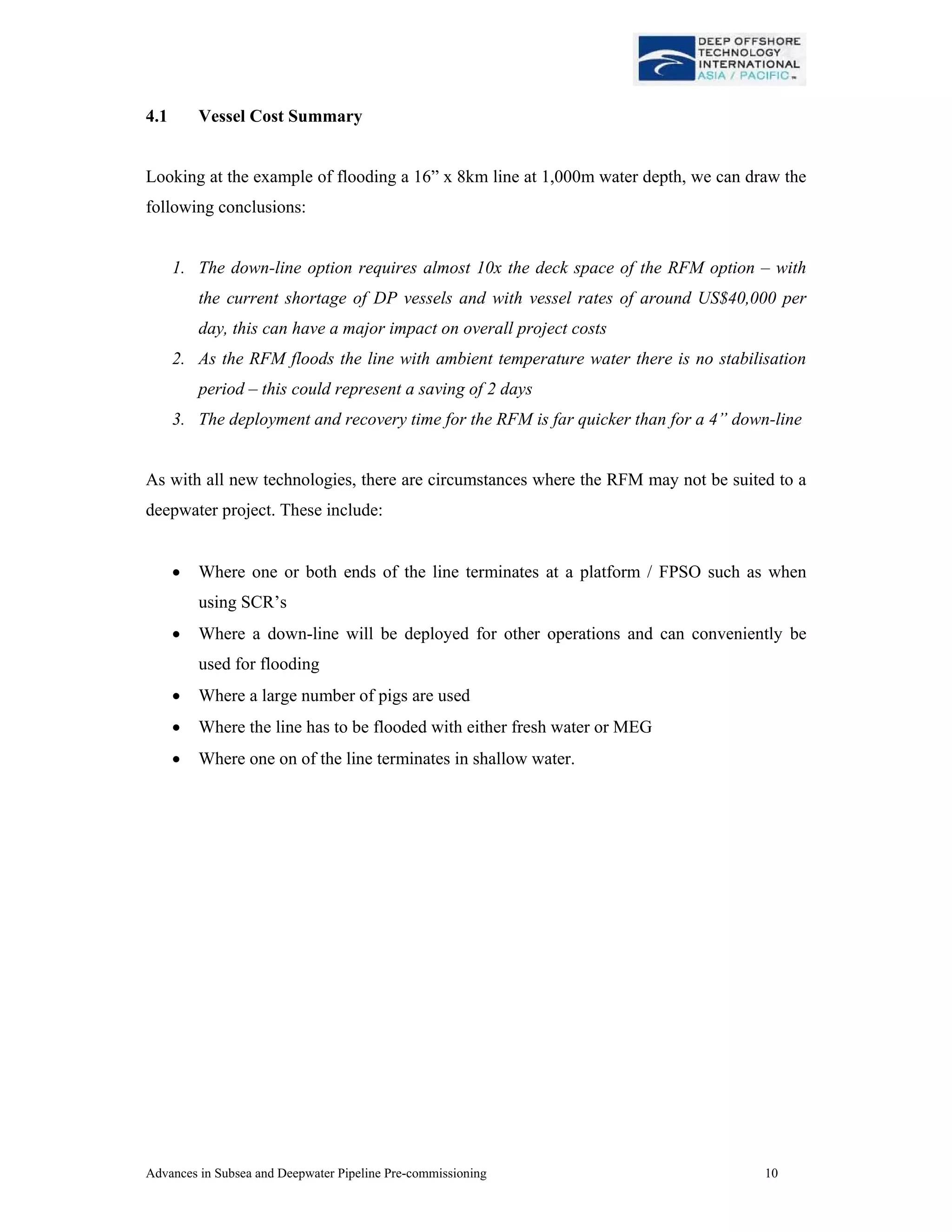 Advances in Subsea and Deepwater Pipeline Pre-commissioning 10
4.1 Vessel Cost Summary
Looking at the example of flooding a 16” x 8km line at 1,000m water depth, we can draw the
following conclusions:
1. The down-line option requires almost 10x the deck space of the RFM option – with
the current shortage of DP vessels and with vessel rates of around US$40,000 per
day, this can have a major impact on overall project costs
2. As the RFM floods the line with ambient temperature water there is no stabilisation
period – this could represent a saving of 2 days
3. The deployment and recovery time for the RFM is far quicker than for a 4” down-line
As with all new technologies, there are circumstances where the RFM may not be suited to a
deepwater project. These include:
• Where one or both ends of the line terminates at a platform / FPSO such as when
using SCR’s
• Where a down-line will be deployed for other operations and can conveniently be
used for flooding
• Where a large number of pigs are used
• Where the line has to be flooded with either fresh water or MEG
• Where one on of the line terminates in shallow water.
 