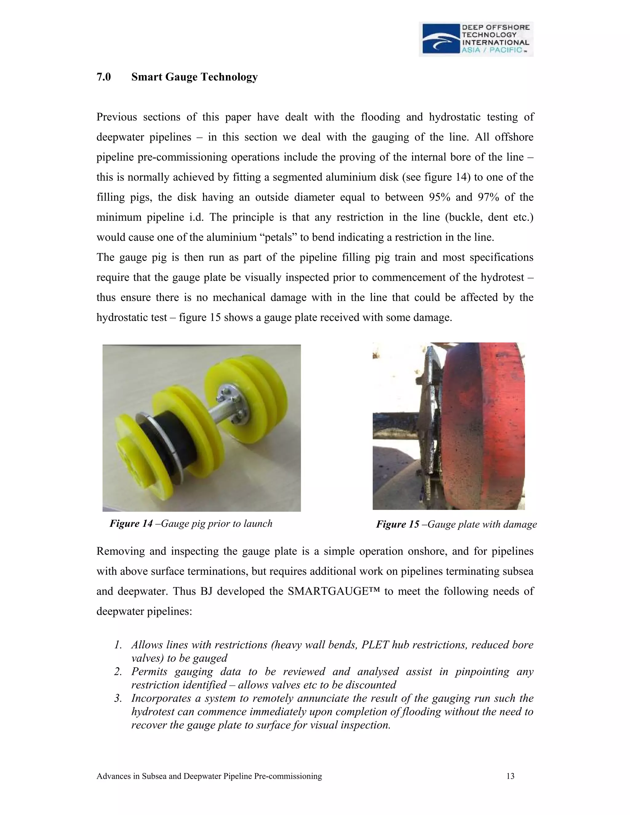 Advances in Subsea and Deepwater Pipeline Pre-commissioning 13
7.0 Smart Gauge Technology
Previous sections of this paper have dealt with the flooding and hydrostatic testing of
deepwater pipelines – in this section we deal with the gauging of the line. All offshore
pipeline pre-commissioning operations include the proving of the internal bore of the line –
this is normally achieved by fitting a segmented aluminium disk (see figure 14) to one of the
filling pigs, the disk having an outside diameter equal to between 95% and 97% of the
minimum pipeline i.d. The principle is that any restriction in the line (buckle, dent etc.)
would cause one of the aluminium “petals” to bend indicating a restriction in the line.
The gauge pig is then run as part of the pipeline filling pig train and most specifications
require that the gauge plate be visually inspected prior to commencement of the hydrotest –
thus ensure there is no mechanical damage with in the line that could be affected by the
hydrostatic test – figure 15 shows a gauge plate received with some damage.
Removing and inspecting the gauge plate is a simple operation onshore, and for pipelines
with above surface terminations, but requires additional work on pipelines terminating subsea
and deepwater. Thus BJ developed the SMARTGAUGE™ to meet the following needs of
deepwater pipelines:
1. Allows lines with restrictions (heavy wall bends, PLET hub restrictions, reduced bore
valves) to be gauged
2. Permits gauging data to be reviewed and analysed assist in pinpointing any
restriction identified – allows valves etc to be discounted
3. Incorporates a system to remotely annunciate the result of the gauging run such the
hydrotest can commence immediately upon completion of flooding without the need to
recover the gauge plate to surface for visual inspection.
Figure 15 –Gauge plate with damageFigure 14 –Gauge pig prior to launch
 