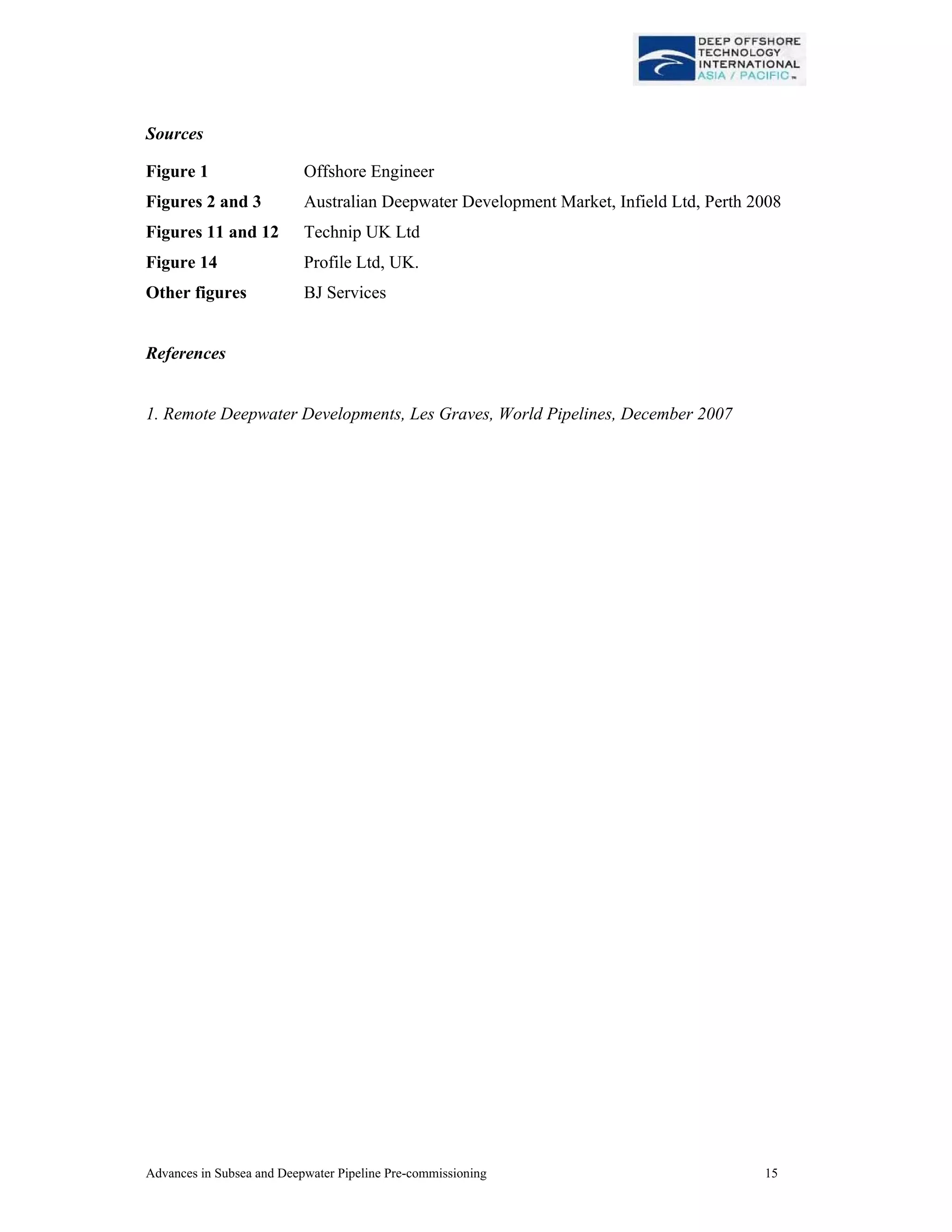 Advances in Subsea and Deepwater Pipeline Pre-commissioning 15
Sources
Figure 1 Offshore Engineer
Figures 2 and 3 Australian Deepwater Development Market, Infield Ltd, Perth 2008
Figures 11 and 12 Technip UK Ltd
Figure 14 Profile Ltd, UK.
Other figures BJ Services
References
1. Remote Deepwater Developments, Les Graves, World Pipelines, December 2007
 