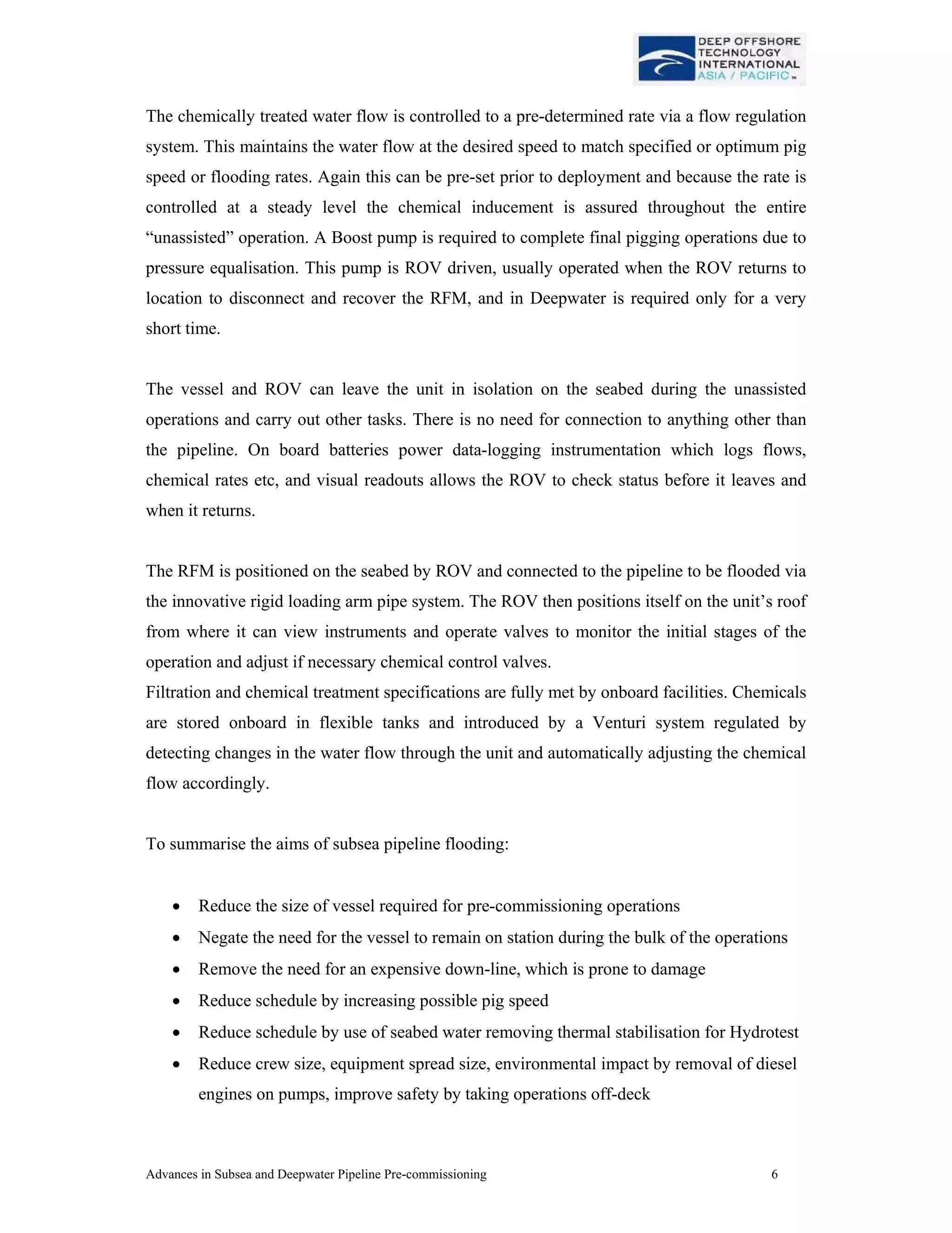 Advances in Subsea and Deepwater Pipeline Pre-commissioning 6
The chemically treated water flow is controlled to a pre-determined rate via a flow regulation
system. This maintains the water flow at the desired speed to match specified or optimum pig
speed or flooding rates. Again this can be pre-set prior to deployment and because the rate is
controlled at a steady level the chemical inducement is assured throughout the entire
“unassisted” operation. A Boost pump is required to complete final pigging operations due to
pressure equalisation. This pump is ROV driven, usually operated when the ROV returns to
location to disconnect and recover the RFM, and in Deepwater is required only for a very
short time.
The vessel and ROV can leave the unit in isolation on the seabed during the unassisted
operations and carry out other tasks. There is no need for connection to anything other than
the pipeline. On board batteries power data-logging instrumentation which logs flows,
chemical rates etc, and visual readouts allows the ROV to check status before it leaves and
when it returns.
The RFM is positioned on the seabed by ROV and connected to the pipeline to be flooded via
the innovative rigid loading arm pipe system. The ROV then positions itself on the unit’s roof
from where it can view instruments and operate valves to monitor the initial stages of the
operation and adjust if necessary chemical control valves.
Filtration and chemical treatment specifications are fully met by onboard facilities. Chemicals
are stored onboard in flexible tanks and introduced by a Venturi system regulated by
detecting changes in the water flow through the unit and automatically adjusting the chemical
flow accordingly.
To summarise the aims of subsea pipeline flooding:
• Reduce the size of vessel required for pre-commissioning operations
• Negate the need for the vessel to remain on station during the bulk of the operations
• Remove the need for an expensive down-line, which is prone to damage
• Reduce schedule by increasing possible pig speed
• Reduce schedule by use of seabed water removing thermal stabilisation for Hydrotest
• Reduce crew size, equipment spread size, environmental impact by removal of diesel
engines on pumps, improve safety by taking operations off-deck
 