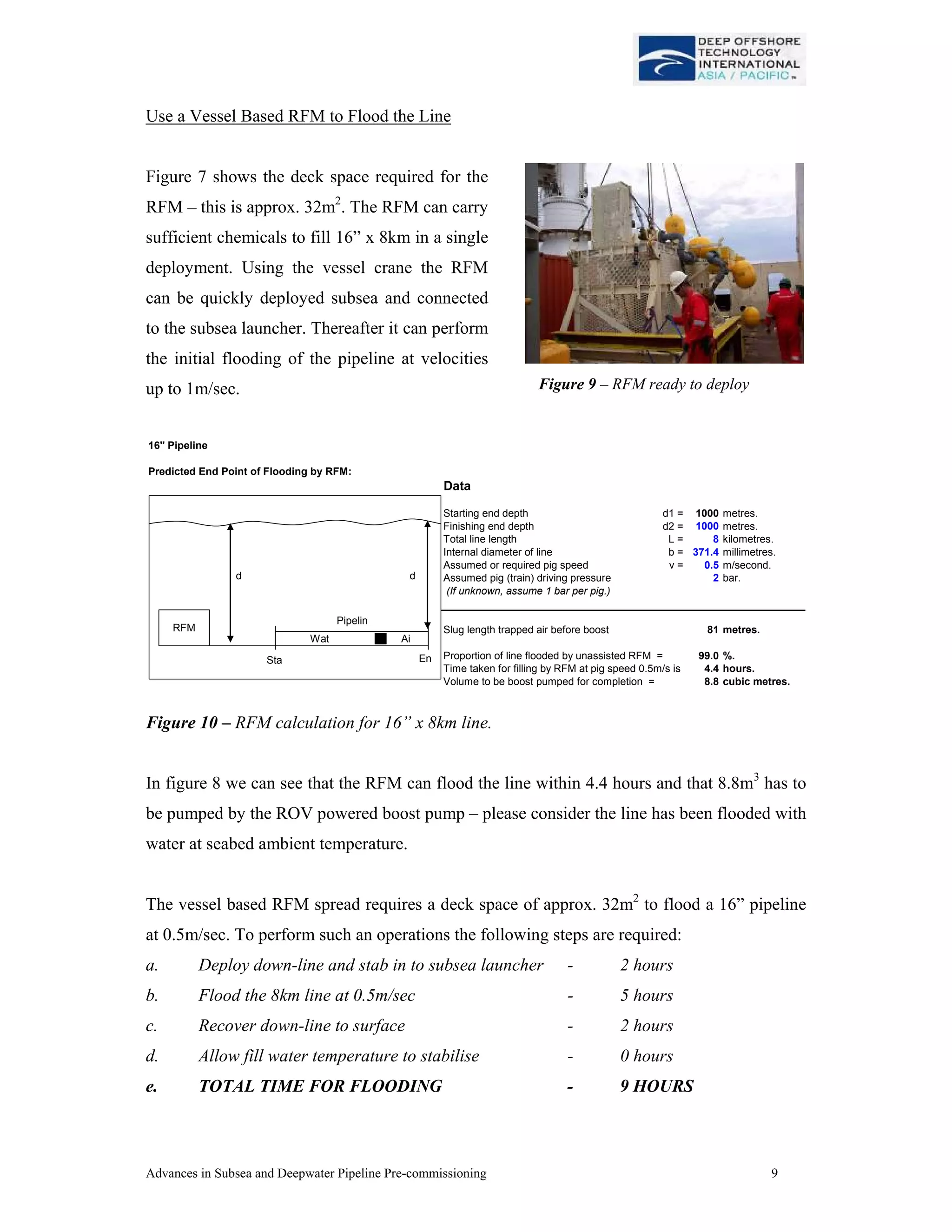 Advances in Subsea and Deepwater Pipeline Pre-commissioning 9
Use a Vessel Based RFM to Flood the Line
Figure 7 shows the deck space required for the
RFM – this is approx. 32m2
. The RFM can carry
sufficient chemicals to fill 16” x 8km in a single
deployment. Using the vessel crane the RFM
can be quickly deployed subsea and connected
to the subsea launcher. Thereafter it can perform
the initial flooding of the pipeline at velocities
up to 1m/sec.
16" Pipeline
Predicted End Point of Flooding by RFM:
Data
Starting end depth d1 = 1000 metres.
Finishing end depth d2 = 1000 metres.
Total line length L = 8 kilometres.
Internal diameter of line b = 371.4 millimetres.
Assumed or required pig speed v = 0.5 m/second.
Assumed pig (train) driving pressure 2 bar.
(If unknown, assume 1 bar per pig.)
Slug length trapped air before boost 81 metres.
Proportion of line flooded by unassisted RFM = 99.0 %.
Time taken for filling by RFM at pig speed 0.5m/s is 4.4 hours.
Volume to be boost pumped for completion = 8.8 cubic metres.
RFM
Sta
Pipelin
d d
Wat Ai
En
Figure 10 – RFM calculation for 16” x 8km line.
In figure 8 we can see that the RFM can flood the line within 4.4 hours and that 8.8m3
has to
be pumped by the ROV powered boost pump – please consider the line has been flooded with
water at seabed ambient temperature.
The vessel based RFM spread requires a deck space of approx. 32m2
to flood a 16” pipeline
at 0.5m/sec. To perform such an operations the following steps are required:
a. Deploy down-line and stab in to subsea launcher - 2 hours
b. Flood the 8km line at 0.5m/sec - 5 hours
c. Recover down-line to surface - 2 hours
d. Allow fill water temperature to stabilise - 0 hours
e. TOTAL TIME FOR FLOODING - 9 HOURS
Figure 9 – RFM ready to deploy
 