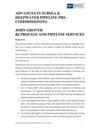 Advances in Subsea and Deepwater Pipeline Pre-commissioning 1
ADVANCES IN SUBSEA &
DEEPWATER PIPELINE PRE-
COMMISSIONING
JOHN GROVER
BJ PROCESS AND PIPELINE SERVICES
Background
The increasing number of subsea and deepwater developments brings new challenges where
there are no surface connections to the pipeline available for pipeline testing and pre-
commissioning.
Once constructed / installed such subsea and deepwater systems still have to undergo certain
pre-commissioning and commissioning operations, from initial flooding, gauging & testing
up to final start up.
Whilst the provision of such services in shallow water and topside-to-topside developments is
routinely achieved, providing the same services at water depths in excess of 1,000m poses
many challenges. In this paper we shall review the unique challenges in providing such
services deepwater, and then review current / planned technologies including:
Flooding and pigging subsea pipelines using a Remote Flooding Module (RFM) – by
using the available hydrostatic head to flood and pig subsea pipelines whilst meeting
the project requirements in terms of pig speed, filtration and chemical treatment.
Use of subsea ROV driven pumping units for completion of flooding and
pressurisation – by using the hydraulic power from a work class ROV to power a
custom built pump skid built connected on to the RFM allowing all pigging and
pipeline testing to be performed subsea
Use of smart gauge tools (SGT) to gauge pipelines without using aluminium gauge
plates – this allows the gauging of lines with reduced bore PLETs at each end. Also
the ability to communicate the result of the gauging run thru-wall without the need to
recover the gauge plate to surface. This allows testing without pig recovery.
Use of subsea data loggers to record pressures and temperatures during subsea testing,
and use of systems to transmit this data to surface real-time during the test period
 