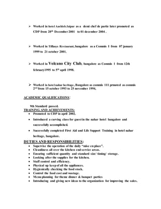  Worked in hotel Aashish Jaipur as a demi chef de partie later promoted as
CDP from 20th December 2001 to 01 december 2004 .
 Worked in Tiffanys Restaurant, bangalore as a Commis I from 07 january
1999 to 21 october 2001.
 Worked in Volcano City Club, bangalore as Commis 1 from 12th
february1995 to 5th april 1998.
 Worked in hotel nahar heritage, Bangalore as commis 111 prmoted as commis
2nd from 15 october 1993 to 25 november 1994,
ACADEMIC QUALIFICATIONS:
9th Standard passed.
TRAINING AND ACHIEVEMENTS:
 Promoted to CDP in april 2002.
 Introduced a carving class for guest in the nahar hotel bangalore and
successfully accomplished.
 Successfully completed First Aid and Life Support Training in hotel nahar
heritage, bangalore.
DUTIES AND RESPONSIBILITIES:
 Supervise the operation of the daily “mise en place”.
 Cleanliness all over the kitchen end service areas.
 Ensuring sufficient quantity and standard size/ timing/ storage.
 Looking after the supplies for the kitchen.
 Staff control and efficiency.
 Physical up keepof all the appliances.
 Hygienically checking the food stock.
 Control the food cost and wastage.
 Menu planning for theme dinner & banquet parties
 Introducing and giving new ideas to the organization for improving the sales.
 