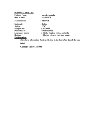 PERSONAL DETAILS:
Father’s Name : mr.s.k. sanaulla
Date of birth : 03/06/1978
Marital status : Married
Nationality : Indian
Height : 5’6”
Passport no- : j9374133
Place of issue- : bhubaneswar
Languages known : Hindi, English, Oriya, and urdu.
Hobbies : Playing cricket, Listening music.
Declaration:
.The above information furnished is true to the best of my knowledge and
belief.
Current salary-25.000
 