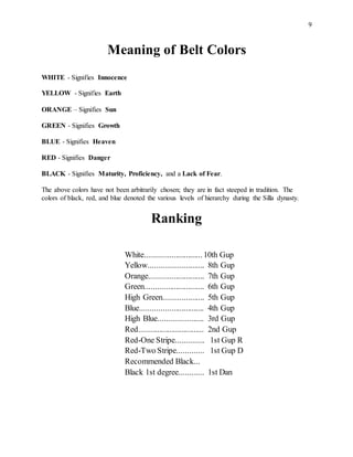 9
Meaning of Belt Colors
WHITE - Signifies Innocence
YELLOW - Signifies Earth
ORANGE – Signifies Sun
GREEN - Signifies Growth
BLUE - Signifies Heaven
RED - Signifies Danger
BLACK - Signifies Maturity, Proficiency, and a Lack of Fear.
The above colors have not been arbitrarily chosen; they are in fact steeped in tradition. The
colors of black, red, and blue denoted the various levels of hierarchy during the Silla dynasty.
Ranking
White............................10th Gup
Yellow........................... 8th Gup
Orange........................... 7th Gup
Green............................. 6th Gup
High Green.................... 5th Gup
Blue............................... 4th Gup
High Blue...................... 3rd Gup
Red................................ 2nd Gup
Red-One Stripe.............. 1st Gup R
Red-Two Stripe............. 1st Gup D
Recommended Black...
Black 1st degree............ 1st Dan
 