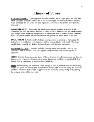 17
Theory of Power
REACTION FORCE: If your opponent is rushing towards you at a high speed, the force with
which you strike his head would be that of his own onslaught plus that of your blow. The two
forces combined, his and yours, are quite impressive. This then is the reaction force from the
opponent.
CONCENTRATION: By applying the impact force onto the smallest target area, it will
concentrate the force and thereby increase its effect. It is very important that you should unleash
your strength at the beginning, and gradually, at a particular point of contact on your opponents
body. The shorter the time for the concentration, the greater will be the power of the blow.
EQUILIBRIUM: In Tae Kwon Do, balance deserves special consideration. By keeping the
body always in equilibrium (well balanced), a blow is more effective and deadly. The stance
should always be stable yet flexible for both offensive and defensive movements.
BREATH CONTROL: Controlled breathing not only affects ones stamina, but can also
condition a body to receive a blow, and augment the power of a blow directed against an
opponent.
SPEED: Speed is the most essential factor of force. Reaction force, breath control, and the other
factors cannot be ignored. However, these are the factors that contribute to speed and all these
factors must be coordinated to attain maximum efficiency.
MASS: Mathematically the maximum kinetic energy or force is obtained from maximum body
weight and speed. It is all important that maximum body weight be utilized during the execution
of a blow. Maximum body weight is applied with the motion by turning the hip or by utilizing
the springing action of the knee joint.
 