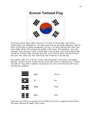 20
Korean National Flag
The Korean national flag is called TaeGuk-Ki or TaeKuk-Ki. The meaning of the Korean
National Flag is very philosophical. The origin comes from the old oriental philosophy called the
theory of Um-Yang, in Chinese pronunciation Yin-Yang. Yin means dark and cold, while Yang
means bright and hot. This represents the dualism of the cosmos. The harmonious state of the
movement of yin and yang is called TaeGuk which is also the name of the Korean national flag,
TaeGuk-Ki. Ki means a flag. The upper half circle, red, of TaeGuk means Yang and the lower
half circle, blue, means Um. They stand for the state of harmony of yin and yang.
The symbols, called Kwe, in the four corners, mean the principle of movement and harmony.
Basically, each Kwe consists of three bars that can be either broken or unbroken bars. A broken
bar stands for Yang while an unbroken bar stands for Um. Here are the four Kwe, their names,
and what they symbolize.
Kun Heaven
Yi Fire
Kam Water
Kon Earth
Notice how Kun (Heaven) is opposite of Kon (Earth) and Yi (Fire) is opposite of Kam (Water).
This again represents the duality of the cosmos.
 
