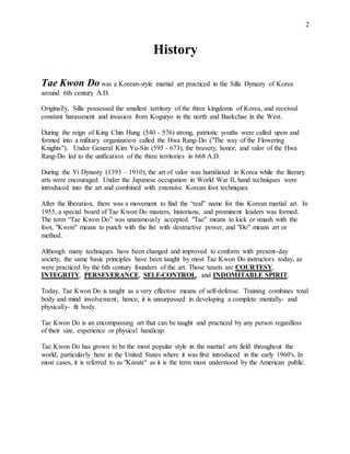 2
History
Tae Kwon Do was a Korean-style martial art practiced in the Silla Dynasty of Korea
around 6th century A.D.
Originally, Silla possessed the smallest territory of the three kingdoms of Korea, and received
constant harassment and invasion from Koguryo in the north and Baekchae in the West.
During the reign of King Chin Hung (540 - 576) strong, patriotic youths were called upon and
formed into a military organization called the Hwa Rang-Do ("The way of the Flowering
Knights"). Under General Kim Yu-Sin (595 - 673), the bravery, honor, and valor of the Hwa
Rang-Do led to the unification of the three territories in 668 A.D.
During the Yi Dynasty (1393 – 1910), the art of valor was humiliated in Korea while the literary
arts were encouraged. Under the Japanese occupation in World War II, hand techniques were
introduced into the art and combined with extensive Korean foot techniques.
After the liberation, there was a movement to find the “real” name for this Korean martial art. In
1955, a special board of Tae Kwon Do masters, historians, and prominent leaders was formed.
The term “Tae Kwon Do” was unanimously accepted. "Tae" means to kick or smash with the
foot, "Kwon" means to punch with the fist with destructive power, and "Do" means art or
method.
Although many techniques have been changed and improved to conform with present-day
society, the same basic principles have been taught by most Tae Kwon Do instructors today, as
were practiced by the 6th century founders of the art. Those tenets are COURTESY,
INTEGRITY, PERSEVERANCE, SELF-CONTROL, and INDOMITABLE SPIRIT.
Today, Tae Kwon Do is taught as a very effective means of self-defense. Training combines total
body and mind involvement; hence, it is unsurpassed in developing a complete mentally- and
physically- fit body.
Tae Kwon Do is an encompassing art that can be taught and practiced by any person regardless
of their size, experience or physical handicap.
Tae Kwon Do has grown to be the most popular style in the martial arts field throughout the
world, particularly here in the United States where it was first introduced in the early 1960's. In
most cases, it is referred to as "Karate" as it is the term most understood by the American public.
 