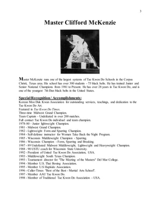 3
Master Clifford McKenzie
Master McKenzie runs one of the largest systems of Tae Kwon Do Schools in the Corpus
Christi, Texas area. His school has over 300 students - 75 black belts. He has trained Junior and
Senior National Champions from 1981 to Present. He has over 28 years in Tae Kwon Do, and is
one of the youngest 7th Dan black belts in the United States.
SpecialRecognition/ Accomplishments:
Korean Moo Duk Kwan Association for outstanding services, teachings, and dedication to the
Tae Kwon Do Art.
Featured in Tae Kwon Do Times.
Three-time Midwest Grand Champion.
Team Captain - Undefeated in over 200 matches.
Full contact Tae Kwon Do individual and team champion.
1978-80 – Junior lightweight Champion.
1981 - Midwest Grand Champion.
1982 - Lightweight Form and Sparring Champion.
1984 - Self-defense instructor for Women Take Back the Night Program.
1985 - Wisconsin Middleweight Champion - Sparring.
1986 - Wisconsin Champion - Form, Sparring and Breaking.
1987 - 89 Undefeated Midwest Middleweight, Lightweight and Heavyweight Champion.
1988 - 90 USTU coach for Wisconsin State University.
1992 - President of United Tae Kwon Do Association, USA.
1993 - Middleweight South Texas Champion.
1993 - Tournament director for "The Meeting of the Masters" Del Mar College.
1994 - Member U.S. Thai Boxing Association.
1995 - Member U.S Hapkido Association.
1996 - Caller-Times "Best of the Best - Martial Arts School".
1997 - Member AAU Tae Kwon Do.
1998 - Member of Traditional Tae Kwon Do Association - USA.
 