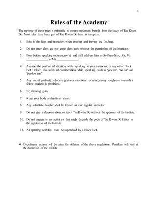 4
Rules of the Academy
The purpose of these rules is primarily to ensure maximum benefit from the study of Tae Kwon
Do. Most rules have been part of Tae Kwon Do from its inception.
1. Bow to the flags and instructor when entering and leaving the Do Jang.
2. Do not enter class late nor leave class early without the permission of the instructor.
3. Bow before speaking to instructor(s) and shall address him as Sa-Bum-Nim, Sir, Mr.
______________ or Ms.______________.
4. Assume the position of attention while speaking to your instructor or any other Black
Belt Holder. Use words of consideration while speaking, such as "yes sir", "no sir" and
"pardon me".
5. Any use of profanity, obscene gestures or actions, or unnecessary roughness towards a
fellow student is prohibited.
6. No chewing gum.
7. Keep your body and uniform clean.
8. Any substitute teacher shall be treated as your regular instructor.
9. Do not give a demonstration or teach Tae Kwon Do without the approval of the Institute.
10. Do not engage in any activities that might degrade the code of Tae Kwon Do Ethics or
the reputation of the Institute.
11. All sparring activities must be supervised by a Black Belt.
 Disciplinary actions will be taken for violators of the above regulations. Penalties will vary at
the discretion of the Institute.
 