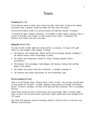 5
Tenets
Courtesy(Ye Ui)
To be courteous means to always show respect, be polite, and be kind. Tae Kwon Do students,
and martial artists in general, should treat others how they wish to be treated.
Tae Kwon Do students should try to put into practice the following elements of etiquette:
To promote the spirit of mutual concessions. To be helpful to others without expecting praise or
reward. To be polite to one another. To show respect to one’s elders. To distinguish the
Instructor from student and senior from junior.
Integrity (Yum Chi)
One must be able to define right from wrong and have a conscience, if wrong, to feel guilt.
Listed are some examples where integrity is lacking.
 The Instructor who misrepresents himself and his art by presenting improper techniques to
his students because of lack of knowledge or apathy.
 The student who misrepresents himself by “fixing” breaking materials before a
demonstration.
 The Instructor who camouflages bad techniques with luxurious training halls and false
flattery to his students.
 The student who requests rank from an instructor, or attempts to purchase it.
 The Instructor that teaches and promotes his art for materialistic gain.
Perseverance (In Nae)
There is an old Oriental saying, “Patience leads to virtue or merit. One can make peaceful home
by being patient for 100 times.” Certainly, happiness and prosperity are brought to the patient
person. To achieve something, one must set the goals and then consistently strive to accomplish
that goal.
Robert Bruce learned his lesson of perseverance from the persistent efforts of a lowly spider
trying to spin its web. His perseverance and tenacity finally enabled him to free Scotland in the
14th century
One of the most important secrets in becoming a leader in Tae Kwon Do is to overcome every
difficulty by perseverance.
 