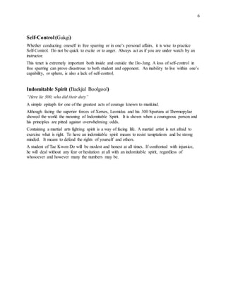6
Self-Control(Gukgi)
Whether conducting oneself in free sparring or in one’s personal affairs, it is wise to practice
Self-Control. Do not be quick to excite or to anger. Always act as if you are under watch by an
instructor.
This tenet is extremely important both inside and outside the Do-Jang. A loss of self-control in
free sparring can prove disastrous to both student and opponent. An inability to live within one’s
capability, or sphere, is also a lack of self-control.
Indomitable Spirit (Baekjul Boolgool)
“Here lie 300, who did their duty”
A simple epitaph for one of the greatest acts of courage known to mankind.
Although facing the superior forces of Xerxes, Leonidas and his 300 Spartans at Thermopylae
showed the world the meaning of Indomitable Spirit. It is shown when a courageous person and
his principles are pitted against overwhelming odds.
Containing a martial arts fighting spirit is a way of facing life. A martial artist is not afraid to
exercise what is right. To have an indomitable spirit means to resist temptations and be strong
minded. It means to defend the rights of yourself and others.
A student of Tae Kwon-Do will be modest and honest at all times. If confronted with injustice,
he will deal without any fear or hesitation at all with an indomitable spirit, regardless of
whosoever and however many the numbers may be.
 