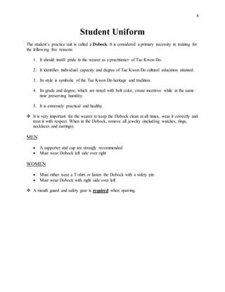 8
Student Uniform
The student’s practice suit is called a Dobock. It is considered a primary necessity in training for
the following five reasons:
1. It should instill pride in the wearer as a practitioner of Tae Kwon Do.
2. It identifies individual capacity and degree of Tae Kwon Do cultural education attained.
3. Its style is symbolic of the Tae Kwon Do heritage and tradition.
4. Its grade and degree, which are noted with belt color, create incentive while at the same
time preserving humility.
5. It is extremely practical and healthy.
 It is very important for the wearer to keep the Dobock clean at all times, wear it correctly and
treat it with respect. When in the Dobock, remove all jewelry (including watches, rings,
necklaces and earrings).
MEN
 A supporter and cup are strongly recommended
 Must wear Dobock left side over right
WOMEN
 Must either wear a T-shirt or fasten the Dobock with a safety pin
 Must wear Dobock with right side over left
 A mouth guard and safety gear is required when sparring.
 